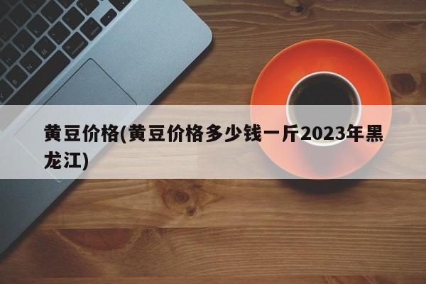 黄豆价格(黄豆价格多少钱一斤2023年黑龙江)