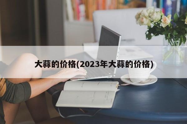 大蒜的价格(2023年大蒜的价格)