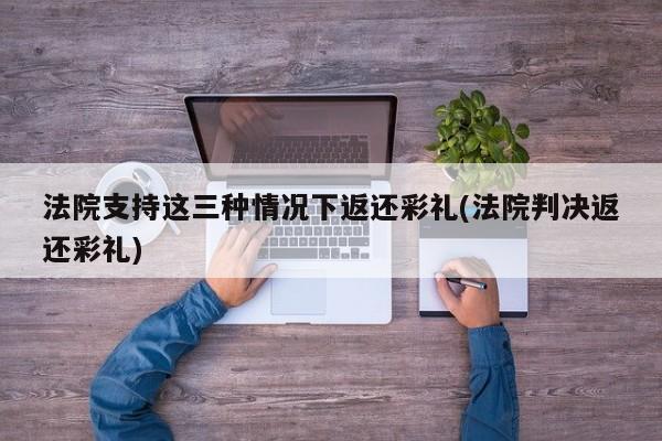 法院支持这三种情况下返还彩礼(法院判决返还彩礼)