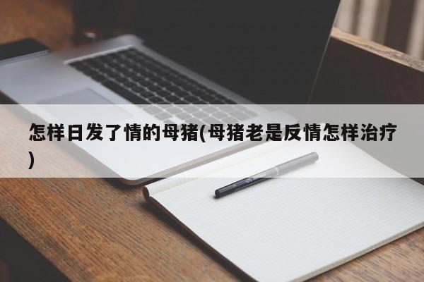 怎样日发了情的母猪(母猪老是反情怎样治疗)