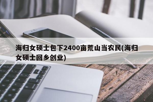 海归女硕士包下2400亩荒山当农民(海归女硕士回乡创业)