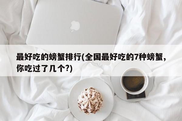 最好吃的螃蟹排行(全国最好吃的7种螃蟹,你吃过了几个?)