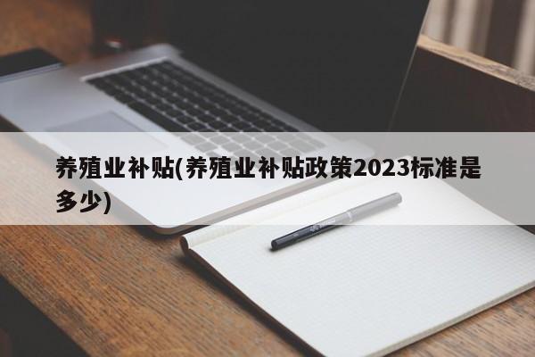 养殖业补贴(养殖业补贴政策2023标准是多少)