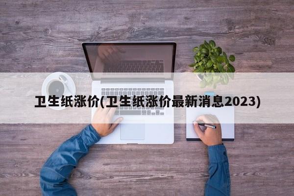 卫生纸涨价(卫生纸涨价最新消息2023)