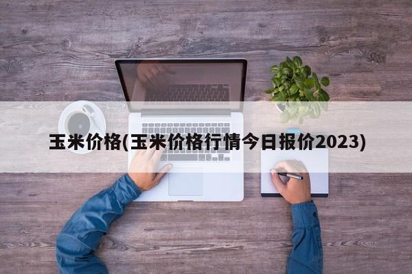 玉米价格(玉米价格行情今日报价2023)