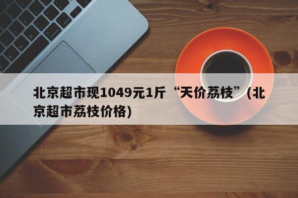 北京超市现1049元1斤“天价荔枝”(北京超市荔枝价格)