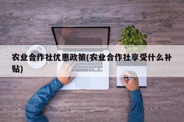 农业合作社优惠政策(农业合作社享受什么补贴)