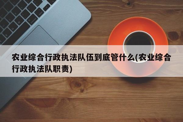 农业综合行政执法队伍到底管什么(农业综合行政执法队职责)