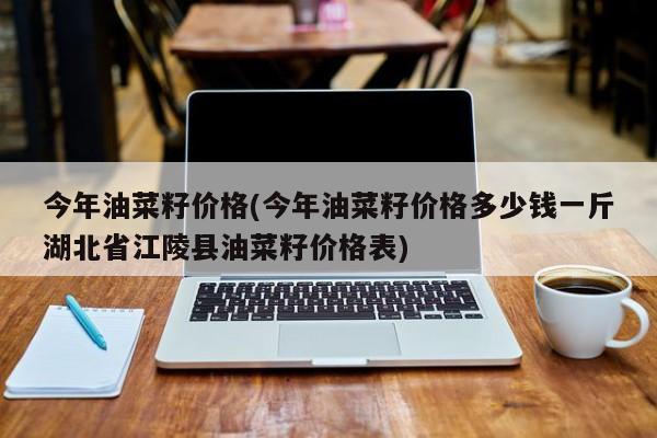 今年油菜籽价格(今年油菜籽价格多少钱一斤湖北省江陵县油菜籽价格表)