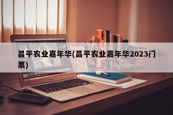 昌平农业嘉年华(昌平农业嘉年华2023门票)