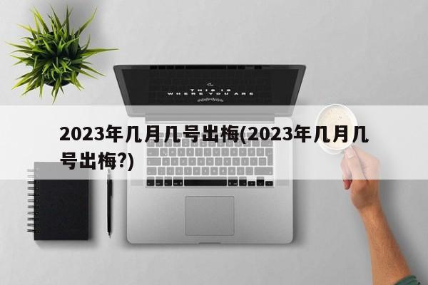 2023年几月几号出梅(2023年几月几号出梅?)