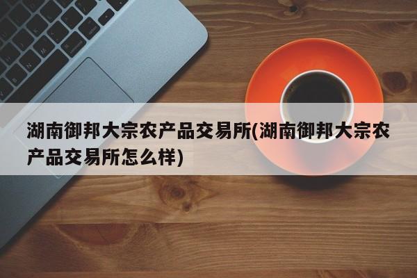 湖南御邦大宗农产品交易所(湖南御邦大宗农产品交易所怎么样)