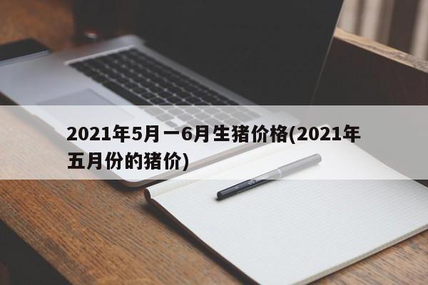 2021年5月一6月生猪价格(2021年五月份的猪价)