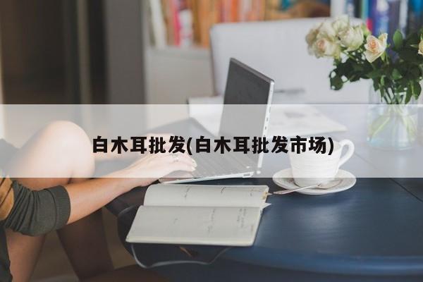 白木耳批发(白木耳批发市场)