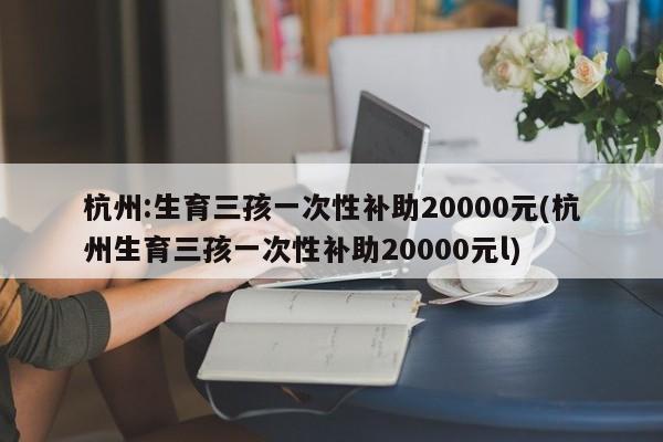 杭州:生育三孩一次性补助20000元(杭州生育三孩一次性补助20000元l)