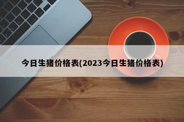 今日生猪价格表(2023今日生猪价格表)