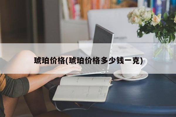 琥珀价格(琥珀价格多少钱一克)