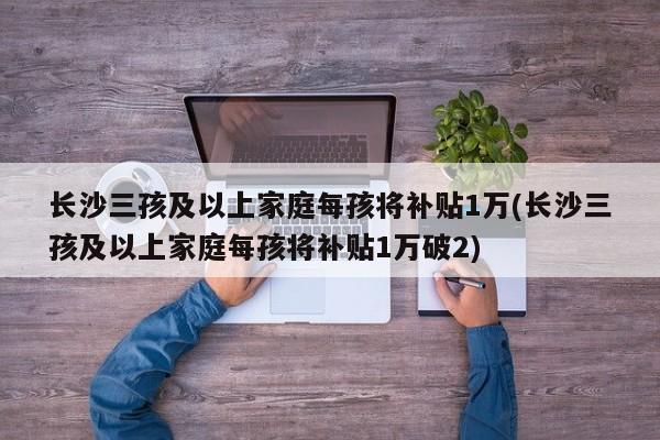 长沙三孩及以上家庭每孩将补贴1万(长沙三孩及以上家庭每孩将补贴1万破2)