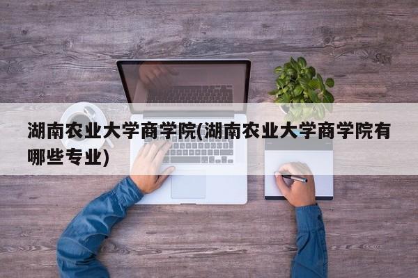 湖南农业大学商学院(湖南农业大学商学院有哪些专业)