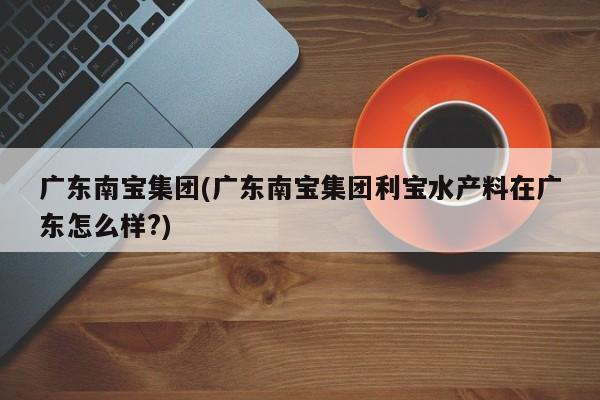 广东南宝集团(广东南宝集团利宝水产料在广东怎么样?)