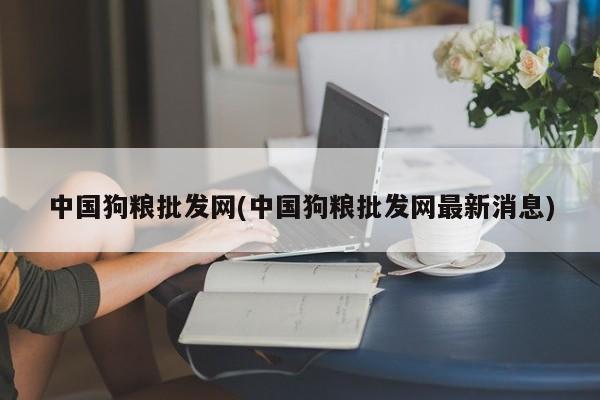 中国狗粮批发网(中国狗粮批发网最新消息)