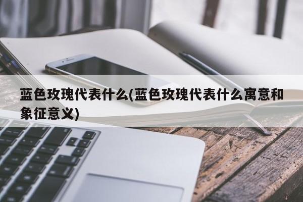 蓝色玫瑰代表什么(蓝色玫瑰代表什么寓意和象征意义)