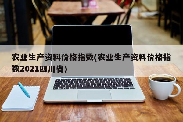 农业生产资料价格指数(农业生产资料价格指数2021四川省)