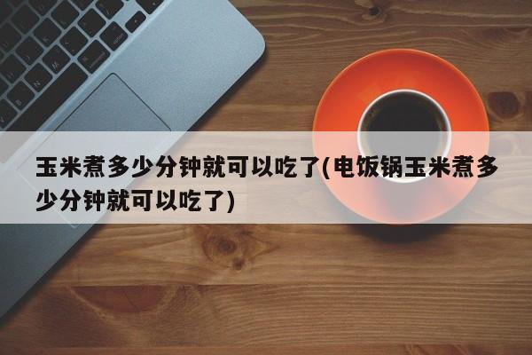 玉米煮多少分钟就可以吃了(电饭锅玉米煮多少分钟就可以吃了)