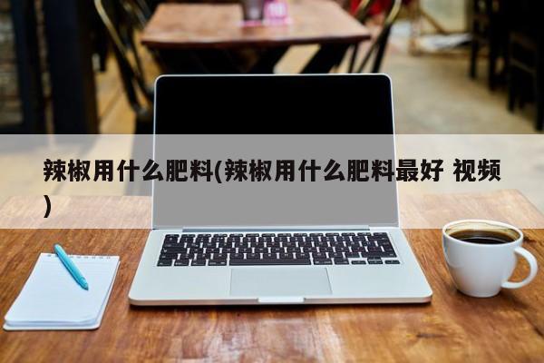 辣椒用什么肥料(辣椒用什么肥料最好 视频)