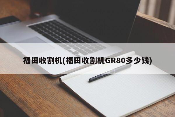 福田收割机(福田收割机GR80多少钱)