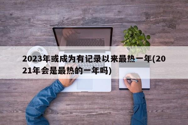 2023年或成为有记录以来最热一年(2021年会是最热的一年吗)