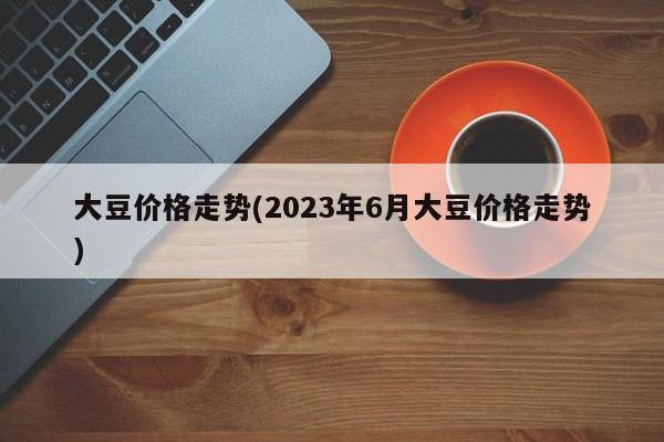 大豆价格走势(2023年6月大豆价格走势)