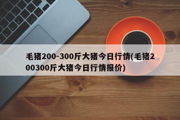 毛猪200-300斤大猪今日行情(毛猪200300斤大猪今日行情报价)