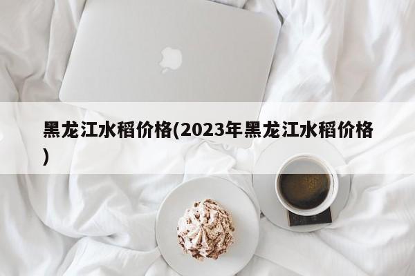 黑龙江水稻价格(2023年黑龙江水稻价格)