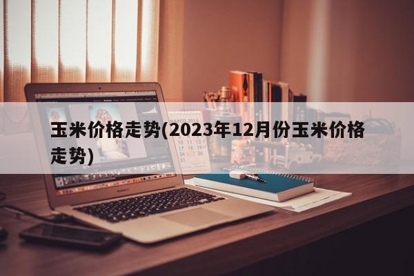 玉米价格走势(2023年12月份玉米价格走势)