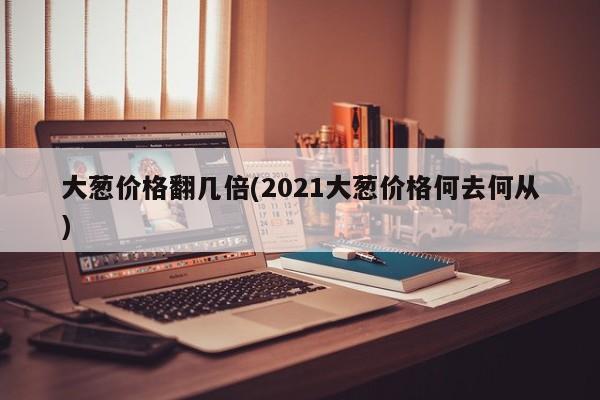 大葱价格翻几倍(2021大葱价格何去何从)