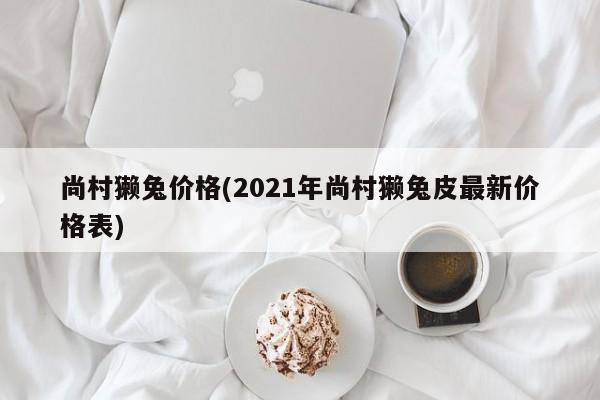 尚村獭兔价格(2021年尚村獭兔皮最新价格表)