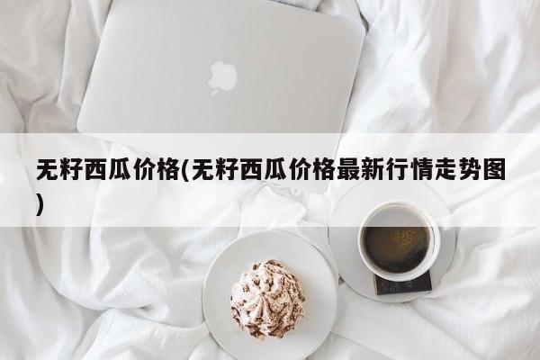 无籽西瓜价格(无籽西瓜价格最新行情走势图)