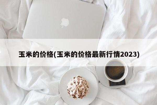 玉米的价格(玉米的价格最新行情2023)