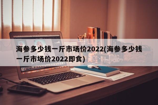 海参多少钱一斤市场价2022(海参多少钱一斤市场价2022即食)