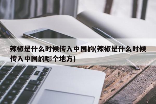 辣椒是什么时候传入中国的(辣椒是什么时候传入中国的哪个地方)